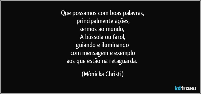 Que possamos com boas palavras,
 principalmente  ações,
sermos ao mundo, 
A bússola ou farol,
 guiando e iluminando 
com mensagem e exemplo
aos que estão na retaguarda. (Mônicka Christi)