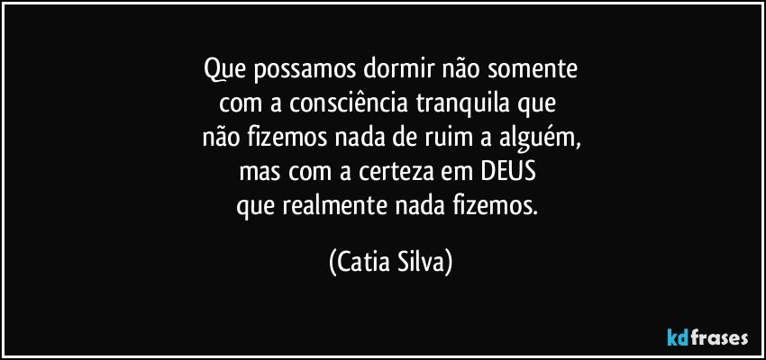 Que possamos dormir não somente
com a consciência tranquila que 
não fizemos nada de ruim a alguém,
mas com a certeza em DEUS 
que realmente nada fizemos. (Catia Silva)