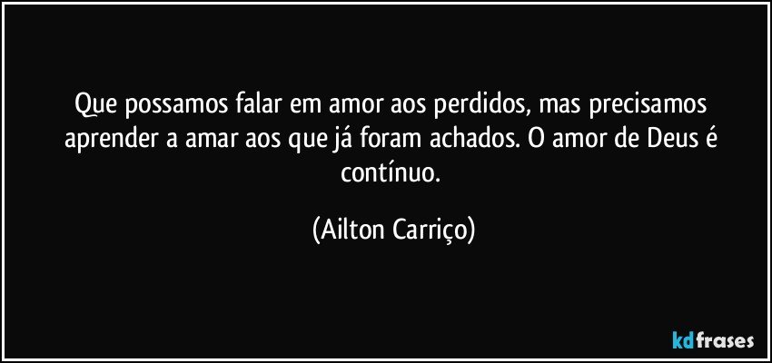 Que possamos falar em amor aos perdidos, mas  precisamos aprender a amar aos que já foram achados. O amor de Deus é contínuo. (Ailton Carriço)