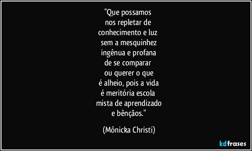 "Que possamos 
nos repletar de 
conhecimento e luz 
sem a mesquinhez
 ingênua e profana 
de se comparar 
ou querer o que
 é alheio, pois a vida 
é meritória escola 
mista de aprendizado
 e bênçãos." (Mônicka Christi)