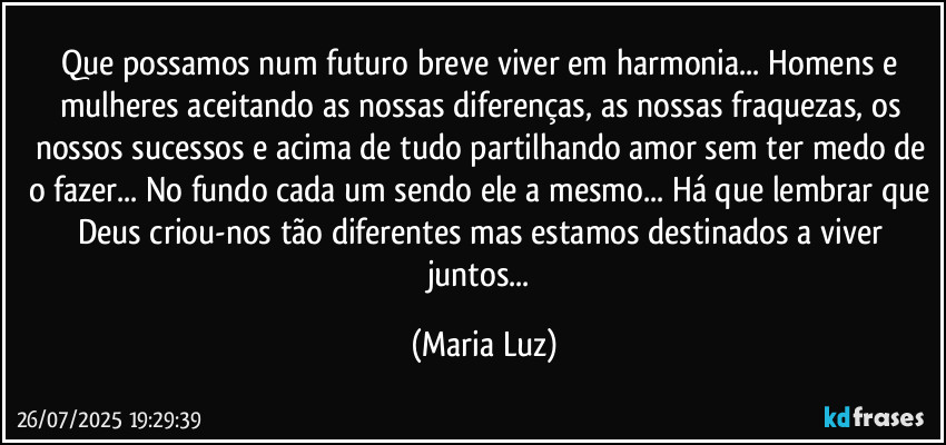 Que possamos num futuro breve viver em harmonia...  Homens e mulheres aceitando as nossas diferenças, as nossas fraquezas, os nossos sucessos e acima de tudo partilhando amor sem ter medo de o fazer... No fundo cada um sendo ele/a mesmo... Há que lembrar que Deus criou-nos tão diferentes mas estamos destinados a viver juntos... (Maria Luz)