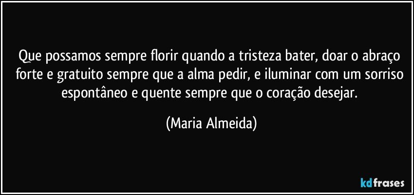 Que possamos sempre florir quando a tristeza bater, doar o abraço forte e gratuito sempre que a alma pedir, e iluminar com um sorriso espontâneo e quente sempre que o coração desejar. (Maria Almeida)