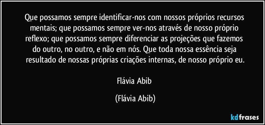 Que possamos sempre identificar-nos com nossos próprios recursos mentais; que possamos sempre ver-nos através de nosso próprio reflexo; que possamos sempre diferenciar as projeções que fazemos do outro, no outro, e não em nós. Que toda nossa essência seja resultado de nossas próprias criações internas, de nosso próprio eu.

Flávia Abib (Flávia Abib)