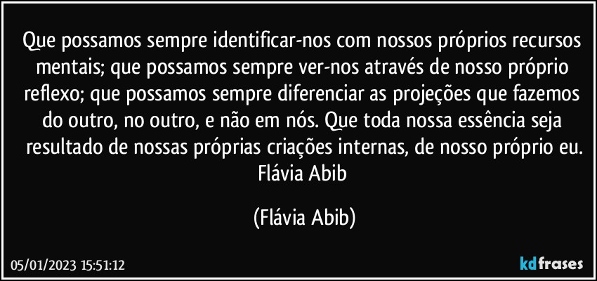 Que possamos sempre identificar-nos com nossos próprios recursos mentais; que possamos sempre ver-nos através de nosso próprio reflexo; que possamos sempre diferenciar as projeções que fazemos do outro, no outro, e não em nós. Que toda nossa essência seja resultado de nossas próprias criações internas, de nosso próprio eu.
Flávia Abib (Flávia Abib)