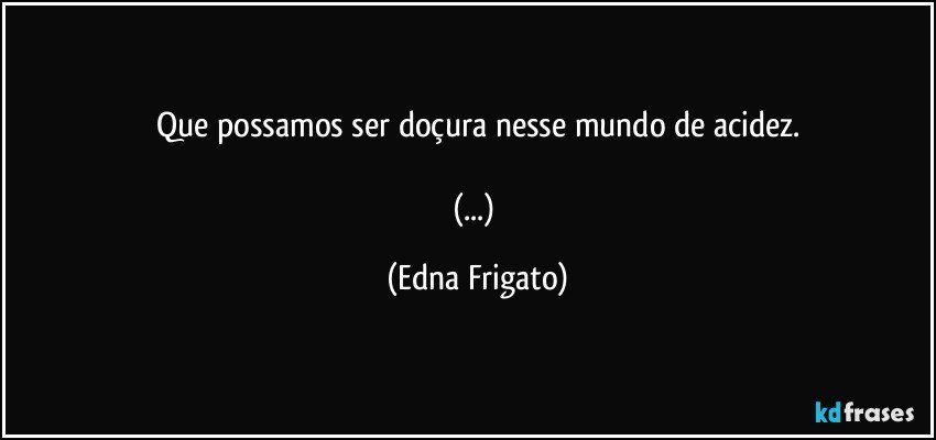 Que possamos ser doçura nesse mundo de acidez.

(...) (Edna Frigato)