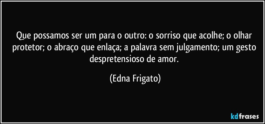 Que possamos ser um para o outro: o sorriso que acolhe; o olhar protetor; o abraço que enlaça; a palavra sem julgamento; um gesto despretensioso de amor. (Edna Frigato)