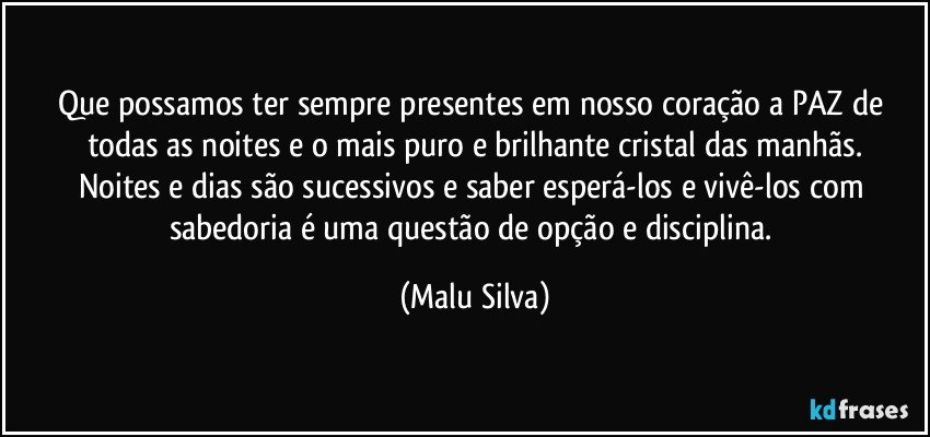 Que possamos ter sempre presentes em nosso coração a PAZ de todas as noites e o mais puro e brilhante cristal das manhãs.
Noites e dias são sucessivos e saber esperá-los e vivê-los com sabedoria é uma questão de opção e disciplina. (Malu Silva)