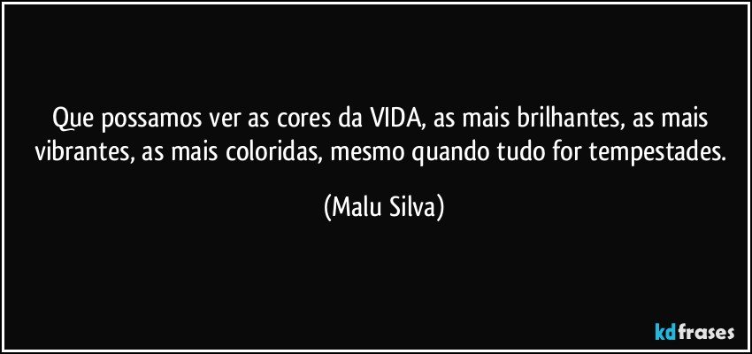 Que possamos ver as cores da VIDA, as mais brilhantes, as mais vibrantes, as mais coloridas, mesmo quando tudo for tempestades. (Malu Silva)