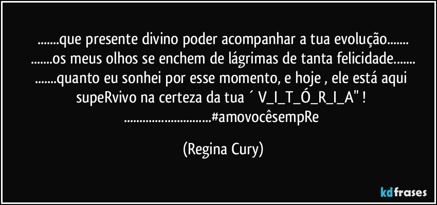 ...que presente divino  poder acompanhar a tua evolução...
...os meus olhos se enchem de lágrimas de tanta  felicidade...
...quanto  eu  sonhei por esse momento, e hoje , ele está aqui supeRvivo  na certeza da tua ´ V_I_T_Ó_R_I_A" ! 
...#amovocêsempRe (Regina Cury)