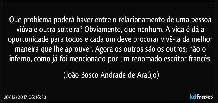 Que problema poderá haver entre o relacionamento de uma pessoa viúva e outra solteira? Obviamente, que nenhum. A vida é dá a oportunidade para todos e cada um deve procurar vivê-la da melhor maneira que lhe aprouver. Agora os outros são os outros; não o inferno, como já foi mencionado por um renomado escritor francês. (João Bosco Andrade de Araújo)