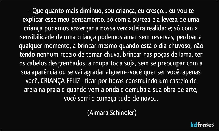 --Que quanto mais diminuo, sou criança, eu cresço... eu vou te explicar esse meu pensamento, só com a pureza e a leveza de uma criança podemos enxergar a nossa verdadeira realidade; só com a sensibilidade de uma criança podemos amar sem reservas, perdoar a qualquer momento, a brincar mesmo quando está o dia chuvoso, não tendo nenhum receio de tomar chuva, brincar nas poças de lama,  ter os cabelos desgrenhados, a roupa toda suja, sem se preocupar com a sua aparência ou se vai agradar alguém--você quer ser você, apenas você, CRIANÇA FELIZ--ficar por horas construindo um castelo de areia na praia e quando vem a onda e derruba a sua obra de arte, você sorri e começa tudo de novo... (Aimara Schindler)