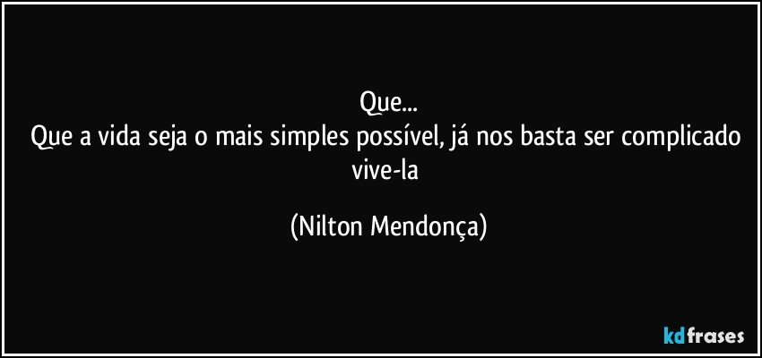 Que...
Que a vida seja o mais simples possível, já nos basta ser complicado vive-la (Nilton Mendonça)