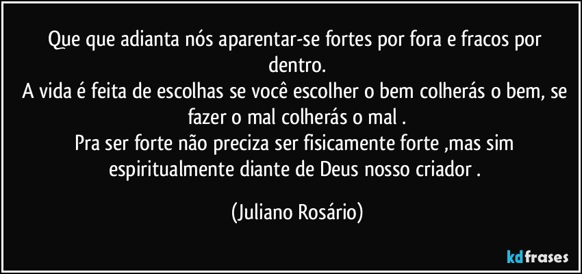 Que que adianta nós aparentar-se fortes por fora e fracos por dentro.
A vida é feita de escolhas se você escolher o bem colherás o bem, se fazer o mal colherás o mal .
Pra ser forte não preciza ser fisicamente forte ,mas sim espiritualmente diante de Deus nosso criador . (Juliano Rosário)