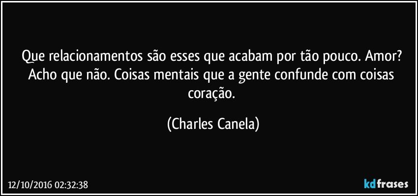 Que relacionamentos são esses que acabam por tão pouco. Amor? Acho que não. Coisas mentais que a gente confunde com coisas coração. (Charles Canela)