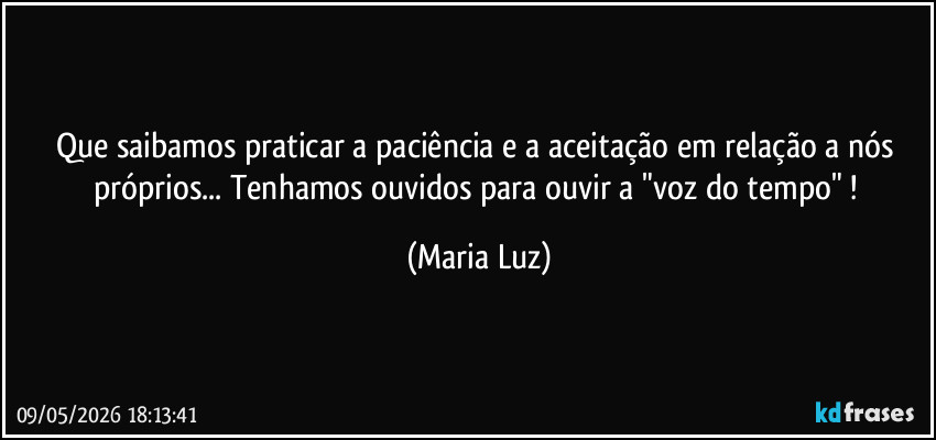 Que saibamos praticar a paciência e a aceitação em relação a nós próprios... Tenhamos ouvidos para ouvir a "voz do tempo" ! (Maria Luz)