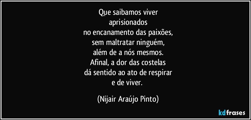 Que saibamos viver
aprisionados
no encanamento das paixões,
sem maltratar ninguém,
além de a nós mesmos.
Afinal, a dor das costelas
dá sentido ao ato de respirar
e de viver. (Nijair Araújo Pinto)