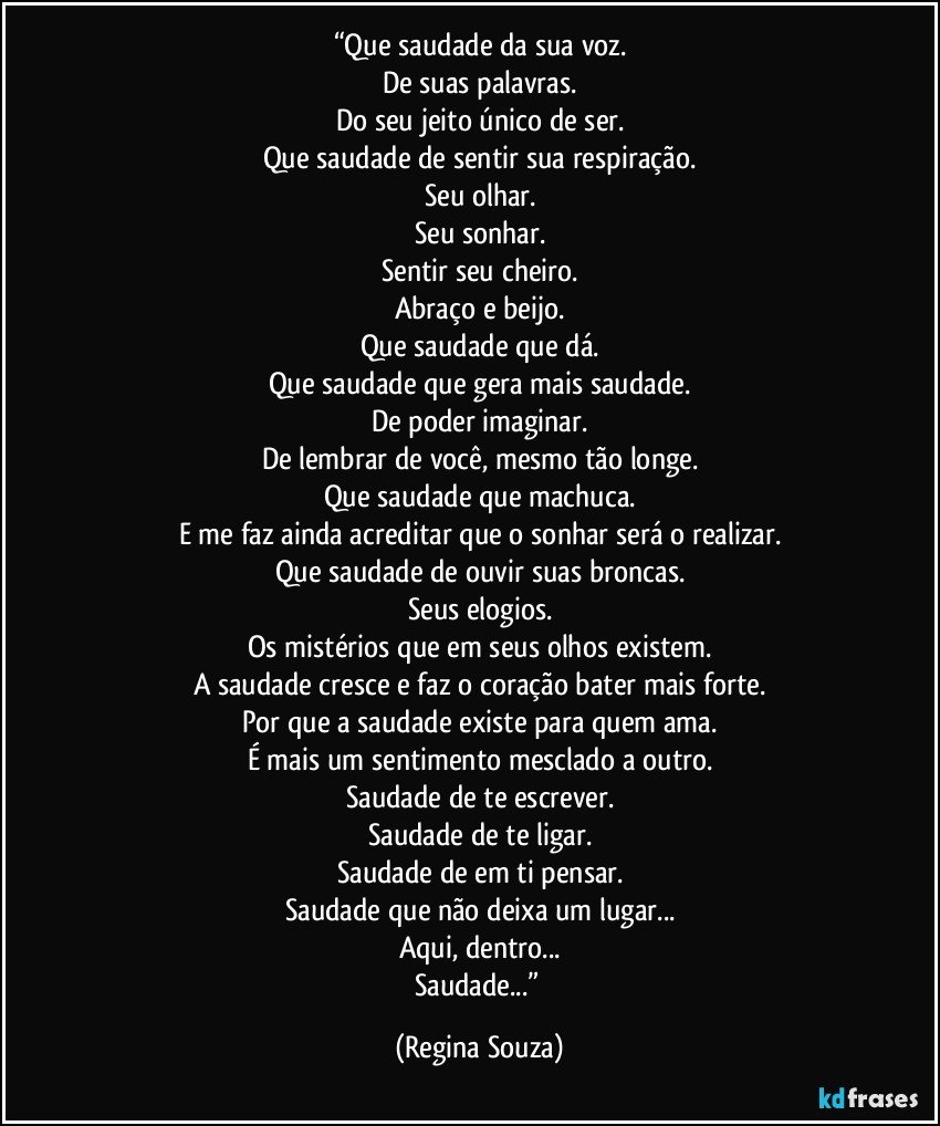 “Que saudade da sua voz.
De suas palavras.
Do seu jeito único de ser.
Que saudade de sentir sua respiração.
Seu olhar.
Seu sonhar.
Sentir seu cheiro.
Abraço e beijo.
Que saudade que dá.
Que saudade que gera mais saudade.
De poder imaginar.
De lembrar de você, mesmo tão longe.
Que saudade que machuca.
E me faz ainda acreditar que o sonhar será o realizar.
Que saudade de ouvir suas broncas.
Seus elogios.
Os mistérios que em seus olhos existem.
A saudade cresce e faz o coração bater mais forte.
Por que a saudade existe para quem ama.
É mais um sentimento mesclado a outro.
Saudade de te escrever.
Saudade de te ligar.
Saudade de em ti pensar.
Saudade que não deixa um lugar...
Aqui, dentro...
Saudade...” (Regina Souza)