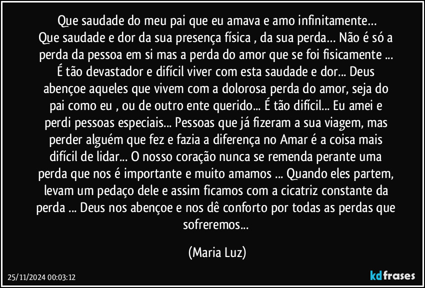 Que saudade do meu pai que eu amava e amo infinitamente…
Que saudade e dor da sua presença física , da sua perda… Não é só a perda da pessoa em si mas a perda do amor que se foi fisicamente ... É tão devastador e difícil viver com esta saudade e dor... Deus abençoe aqueles que vivem com a dolorosa perda do amor, seja do pai como eu , ou de outro ente querido... É tão difícil... Eu amei e perdi pessoas especiais... Pessoas que já fizeram a sua viagem, mas perder alguém que fez e fazia a diferença no Amar é a coisa mais difícil de lidar... O nosso coração nunca se remenda perante uma perda que nos é importante e muito amamos ... Quando eles partem, levam um pedaço dele e assim ficamos com a cicatriz constante da perda ... Deus nos abençoe e nos dê conforto por todas as perdas que sofreremos... (Maria Luz)