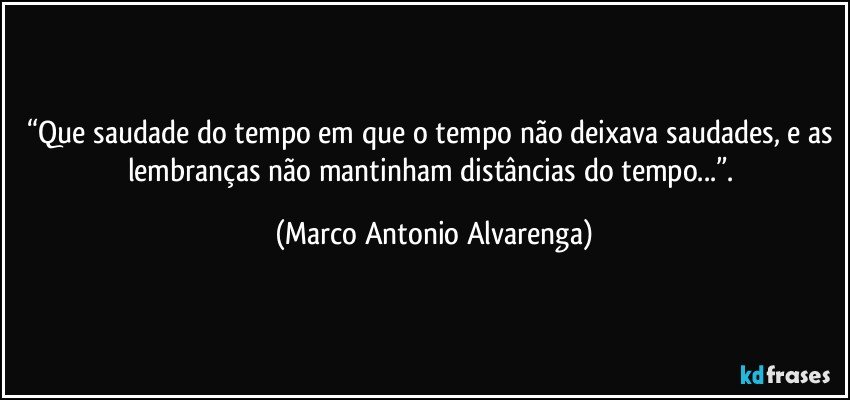 “Que saudade do tempo em que o tempo não deixava saudades, e as lembranças não mantinham distâncias do tempo...”. (Marco Antonio Alvarenga)