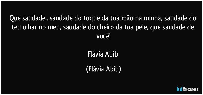 Que saudade...saudade do toque da tua mão na minha, saudade do teu olhar no meu, saudade do cheiro da tua pele, que saudade de você!

Flávia Abib (Flávia Abib)