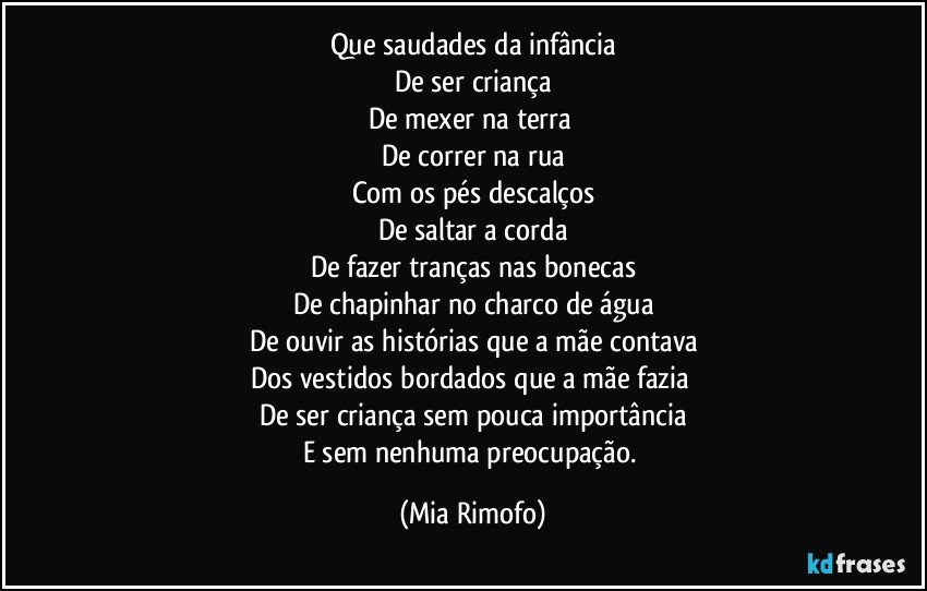 Que saudades da infância
De ser criança
De mexer na terra 
De correr na rua
Com os pés descalços
De saltar a corda
De fazer tranças nas bonecas
De chapinhar no charco de água
De ouvir as histórias que a mãe contava
Dos vestidos bordados que a mãe fazia 
De ser criança sem pouca importância
E sem nenhuma preocupação. (Mia Rimofo)