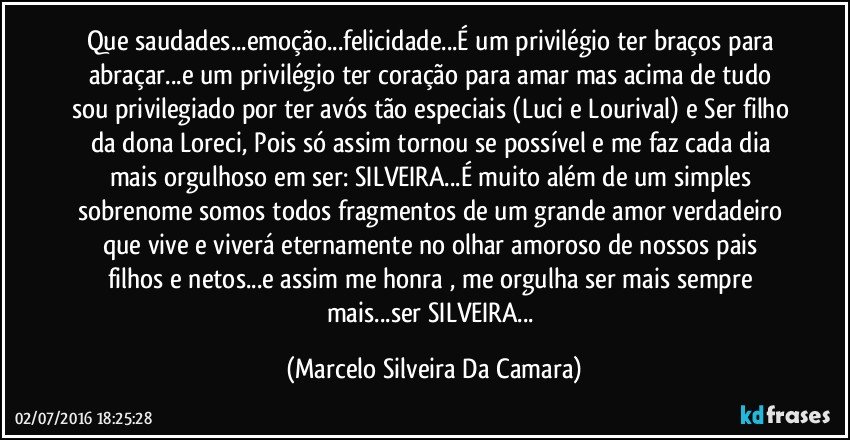 Que saudades...emoção...felicidade...É um privilégio ter braços para abraçar...e um privilégio ter coração para amar mas acima de tudo sou privilegiado por ter avós tão especiais (Luci e Lourival) e Ser filho da dona Loreci, Pois só assim tornou se possível e me faz cada dia mais orgulhoso em ser: SILVEIRA...É muito além de um simples sobrenome somos todos fragmentos de um grande amor verdadeiro que vive e viverá eternamente no olhar amoroso de nossos pais filhos e netos...e assim me honra , me orgulha ser mais sempre mais...ser SILVEIRA... (Marcelo Silveira Da Camara)