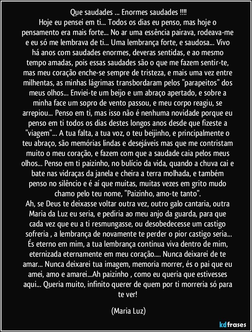 Que saudades ... Enormes saudades !!!
Hoje eu pensei em ti... Todos os dias eu penso, mas hoje o pensamento era mais forte... No ar uma essência pairava, rodeava-me e eu só me lembrava de ti... Uma lembrança forte, e saudosa... Vivo há anos com saudades enormes, deveras sentidas, e ao mesmo tempo amadas, pois essas saudades são o que me fazem sentir-te, mas  meu coração enche-se sempre de tristeza, e mais uma vez entre milhentas, as minhas lágrimas transbordaram pelos "parapeitos" dos meus olhos... Enviei-te um beijo e um abraço apertado, e sobre a minha face um sopro de vento passou, e meu corpo reagiu, se arrepiou... Penso em ti, mas isso não é nenhuma novidade porque eu penso em ti todos os dias destes longos anos desde que fizeste a "viagem"... A tua falta, a tua voz, o teu beijinho, e principalmente o teu abraço, são memórias lindas e desejáveis mas que me contristam muito o meu coração, e fazem com que a saudade caia pelos meus olhos... Penso em ti paizinho, no bulício da vida, quando a chuva cai e bate nas vidraças da janela e cheira a terra molhada, e também penso no silêncio e é aí que muitas, muitas vezes em grito mudo chamo pelo teu nome, "Paizinho, amo-te tanto". 
Ah, se Deus te deixasse voltar outra vez, outro galo cantaria, outra Maria da Luz  eu seria, e pediria ao meu anjo da guarda, para que cada vez que eu a ti resmungasse, ou desobedecesse um castigo sofreria , a lembrança de novamente te perder o pior castigo seria...
És eterno em mim, a tua lembrança continua viva dentro de mim, eternizada eternamente em meu coração... Nunca deixarei de te amar... Nunca deixarei tua imagem, memoria morrer, és o pai que eu amei, amo e amarei...Ah paizinho , como eu queria que estivesses aqui... Queria muito, infinito querer de quem por ti morreria só para te ver! (Maria Luz)