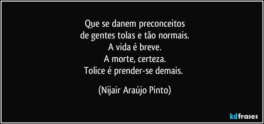 Que se danem preconceitos
de gentes tolas e tão normais.
A vida é breve.
A morte, certeza.
Tolice é prender-se demais. (Nijair Araújo Pinto)