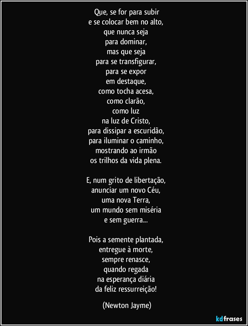 Que, se for para subir
e se colocar bem no alto,
que nunca seja
para dominar,
mas que seja
para se transfigurar,
para se expor
em destaque,
como tocha acesa,
como clarão,
como luz
na luz de Cristo,
para dissipar a escuridão,
para iluminar o caminho,
mostrando ao irmão
os trilhos da vida plena.
E, num grito de libertação,
anunciar um novo Céu,
uma nova Terra,
um mundo sem miséria
e sem guerra...
Pois a semente plantada,
entregue à morte,
sempre renasce,
quando regada
na esperança diária
da feliz ressurreição! (Newton Jayme)