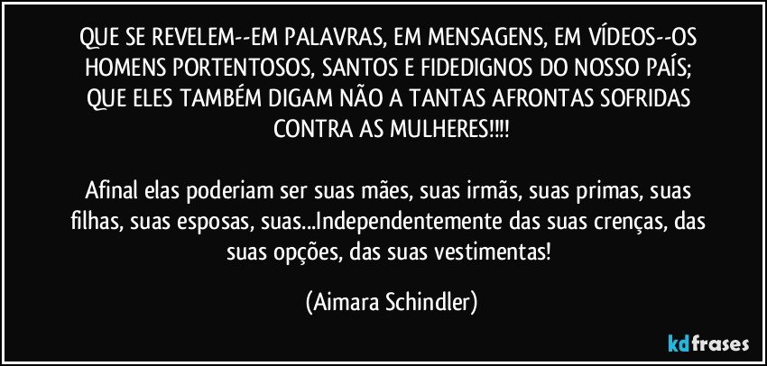 QUE SE REVELEM--EM PALAVRAS, EM MENSAGENS, EM VÍDEOS--OS HOMENS PORTENTOSOS, SANTOS E FIDEDIGNOS DO NOSSO PAÍS; QUE ELES TAMBÉM DIGAM NÃO A TANTAS AFRONTAS SOFRIDAS CONTRA AS MULHERES!!!

Afinal elas poderiam ser suas mães, suas irmãs, suas primas, suas filhas, suas esposas, suas...Independentemente das suas crenças, das suas opções, das suas vestimentas! (Aimara Schindler)