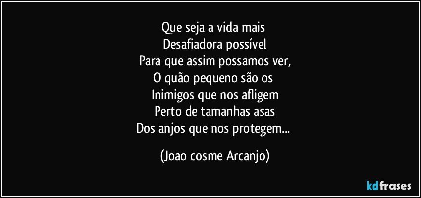 Que seja a vida mais 
Desafiadora possível
Para que assim possamos ver,
O quão pequeno são os 
Inimigos que nos afligem
Perto de tamanhas asas
Dos anjos que nos protegem... (Joao cosme Arcanjo)