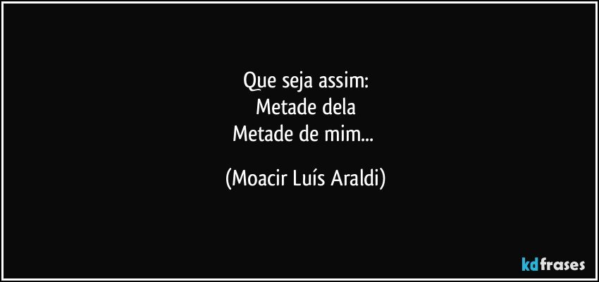 Que seja assim:
Metade dela
Metade de mim... (Moacir Luís Araldi)