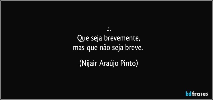 .:.
Que seja brevemente,
mas que não seja breve. (Nijair Araújo Pinto)