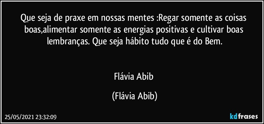 Que seja de praxe em nossas mentes :Regar somente as coisas boas,alimentar somente as energias positivas e cultivar boas lembranças. Que seja hábito tudo que é do Bem.


Flávia Abib (Flávia Abib)