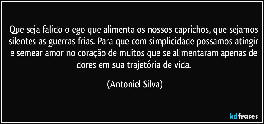 Que seja falido o ego que alimenta os nossos caprichos, que sejamos silentes as guerras frias. Para que com simplicidade possamos atingir e semear amor no coração de muitos que se alimentaram apenas de dores em sua trajetória de vida. (Antoniel Silva)