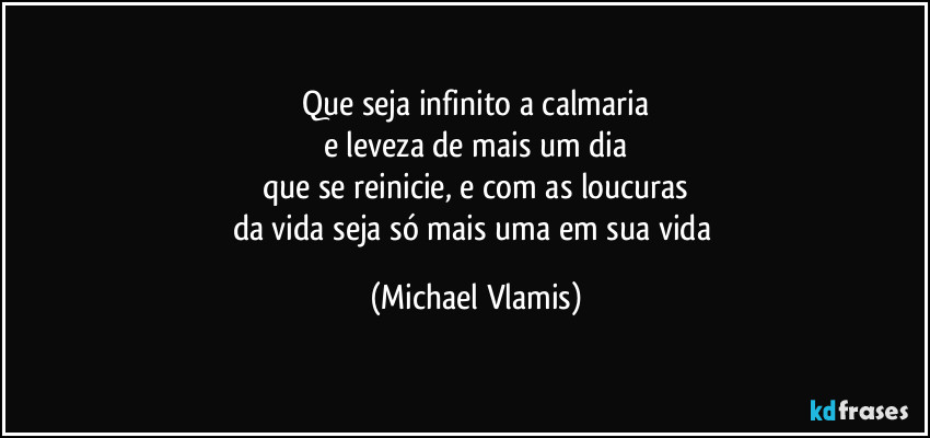 Que seja infinito a calmaria
e leveza de mais um dia
que se reinicie, e com as loucuras
da vida seja só mais uma em sua vida (Michael Vlamis)