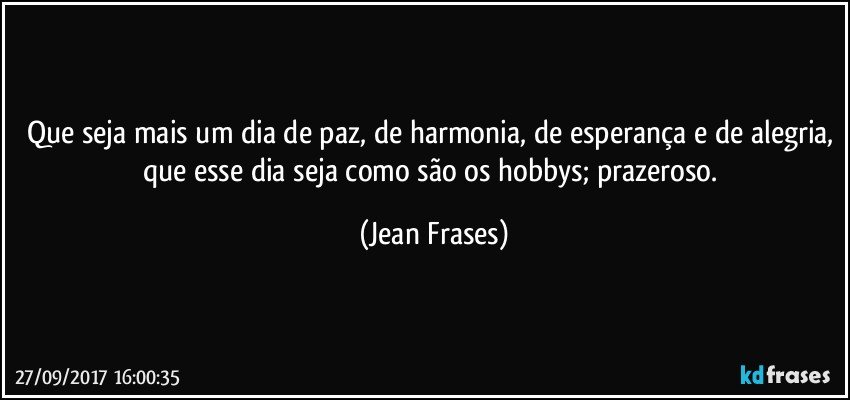 Que seja mais um dia de paz, de harmonia, de esperança e de alegria, que esse dia seja como são os hobbys; prazeroso. (Jean Frases)