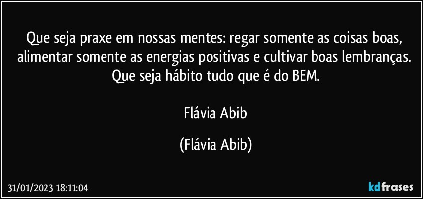 Que seja praxe em nossas mentes: regar somente as coisas boas, alimentar somente as energias positivas e cultivar boas lembranças. Que seja hábito tudo que é do BEM.

 Flávia Abib (Flávia Abib)