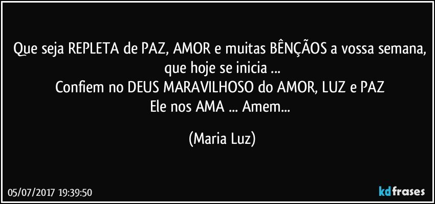 Que seja REPLETA de PAZ, AMOR e muitas BÊNÇÃOS a vossa semana, que hoje se inicia ...
Confiem no DEUS MARAVILHOSO do AMOR, LUZ e PAZ 
Ele nos AMA ... Amem... (Maria Luz)