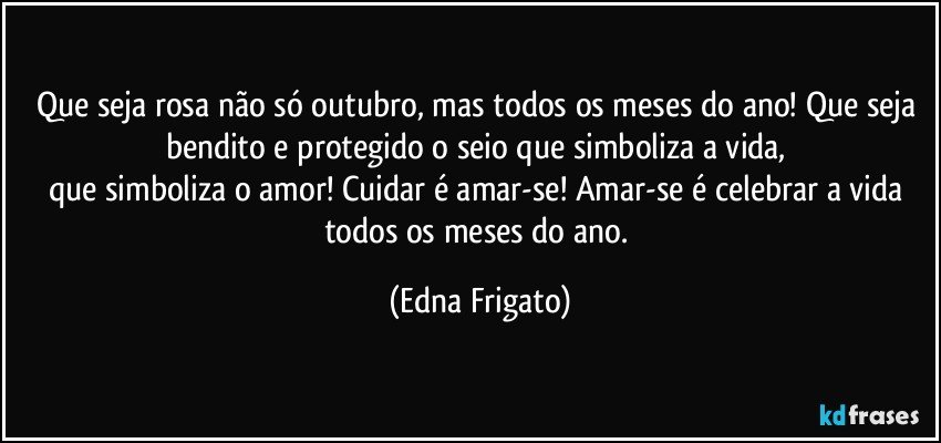 Que seja rosa não só outubro, mas todos os meses do ano! Que seja bendito e protegido o seio que simboliza a vida, 
que simboliza o amor! Cuidar é amar-se! Amar-se é celebrar a vida todos os meses do ano. (Edna Frigato)