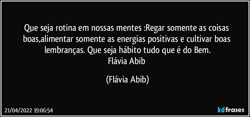 Que seja rotina em nossas mentes :Regar somente as coisas boas,alimentar somente as energias positivas e cultivar boas lembranças. Que seja hábito tudo que é do Bem.
Flávia Abib (Flávia Abib)