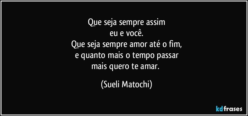 Que seja sempre assim
eu e você.
Que seja sempre amor até o fim,
e quanto mais o tempo passar
mais quero te amar. (Sueli Matochi)