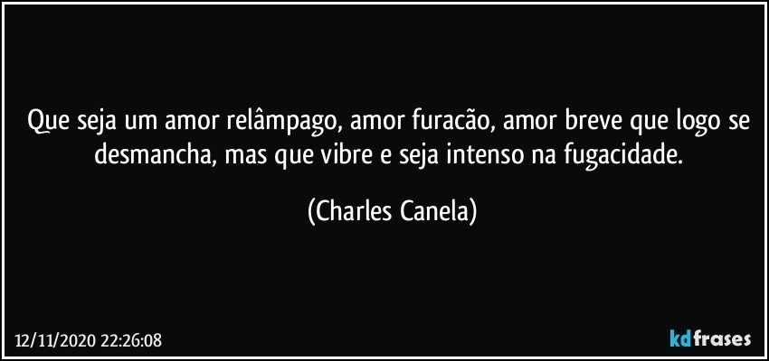 Que seja um amor relâmpago, amor furacão, amor breve que logo se desmancha, mas que vibre e seja intenso na fugacidade. (Charles Canela)