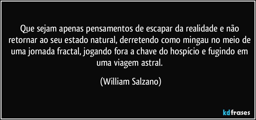 Que sejam apenas pensamentos de escapar da realidade e não retornar ao seu estado natural, derretendo como mingau no meio de uma jornada fractal, jogando fora a chave do hospício e fugindo em uma viagem astral. (William Salzano)