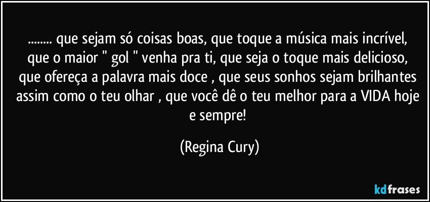 ...  que sejam só coisas boas, que toque a música mais incrível,  que o maior " gol "  venha pra ti,  que seja o toque mais delicioso, que  ofereça  a palavra mais doce , que seus sonhos sejam brilhantes  assim como o teu olhar ,  que você dê o teu melhor para a VIDA hoje e sempre! (Regina Cury)