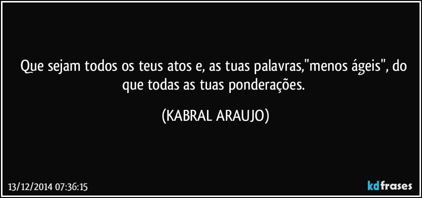 Que sejam todos os teus atos e, as tuas palavras,"menos ágeis", do que todas as tuas ponderações. (KABRAL ARAUJO)