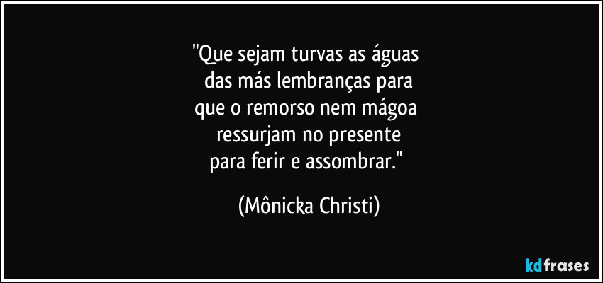 "Que sejam turvas as águas 
das más lembranças para
que o remorso nem mágoa 
ressurjam no presente
para ferir e assombrar." (Mônicka Christi)