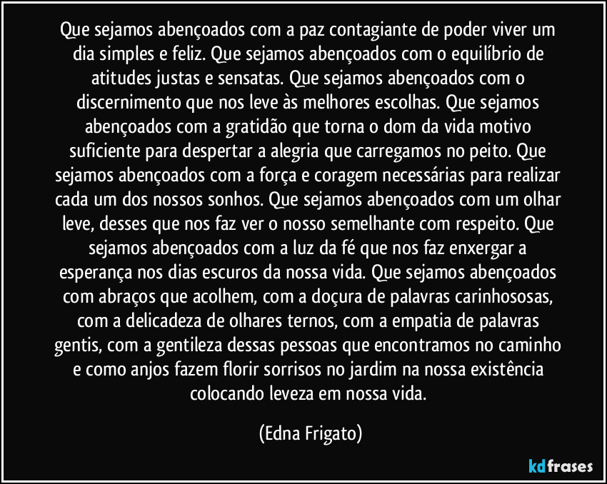 Que sejamos abençoados com a paz contagiante de poder viver um dia simples e feliz. Que sejamos abençoados com o equilíbrio de atitudes justas e sensatas. Que sejamos abençoados com o discernimento que nos leve às melhores escolhas. Que sejamos abençoados com a gratidão que torna o dom da vida motivo suficiente para despertar a alegria que carregamos no peito. Que sejamos abençoados com a força e coragem necessárias para realizar cada um dos nossos sonhos. Que sejamos abençoados com um olhar leve, desses que nos faz ver o nosso semelhante com respeito. Que sejamos abençoados com a luz da fé que nos faz enxergar a esperança nos dias escuros da nossa vida. Que sejamos abençoados com abraços que acolhem, com a doçura de palavras carinhososas, com a delicadeza de olhares ternos, com a empatia de palavras gentis, com a gentileza dessas pessoas que encontramos no caminho e como anjos fazem florir sorrisos no jardim na nossa existência colocando leveza em nossa vida. (Edna Frigato)