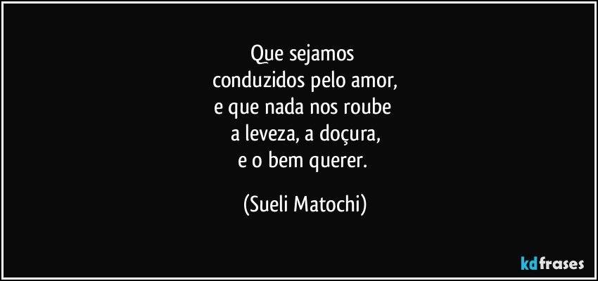 Que sejamos 
conduzidos pelo amor,
e que nada nos roube 
a leveza, a doçura,
e o bem querer. (Sueli Matochi)