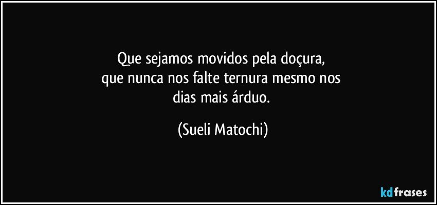 Que sejamos movidos pela doçura, 
que nunca nos falte ternura mesmo nos 
dias mais árduo. (Sueli Matochi)